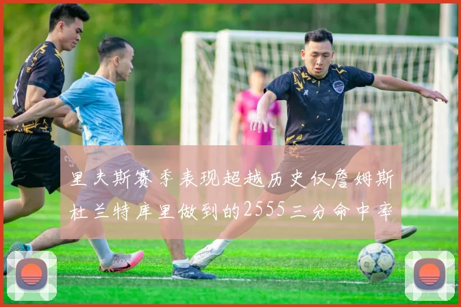 里夫斯赛季表现超越历史仅詹姆斯杜兰特库里做到的2555三分命中率50成就