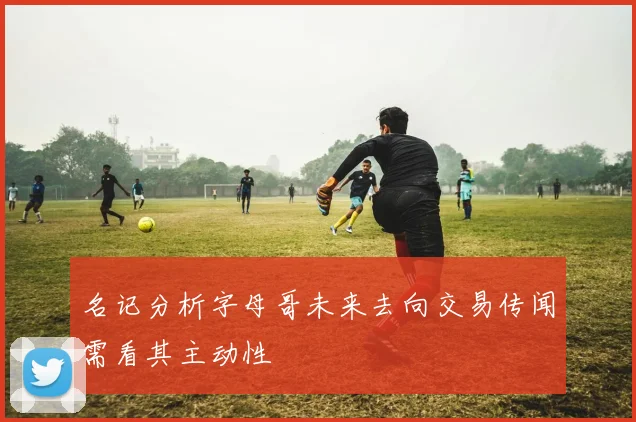 名记分析字母哥未来去向交易传闻需看其主动性