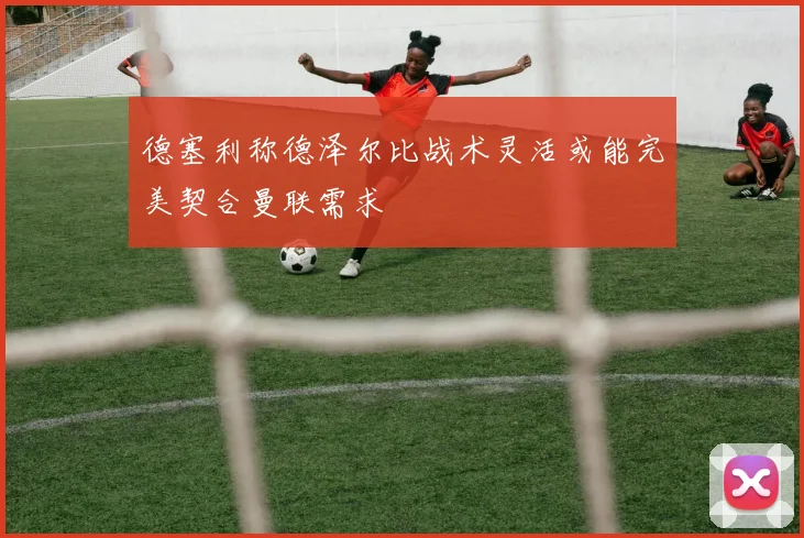 德塞利称德泽尔比战术灵活或能完美契合曼联需求