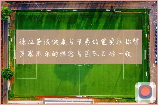 德拉普谈健康与节奏的重要性称赞罗塞尼尔的理念与团队目标一致