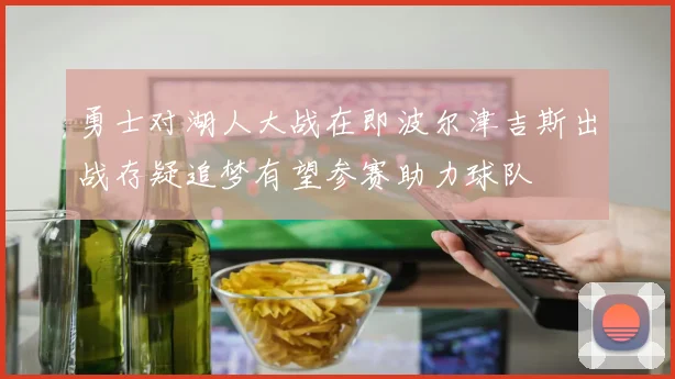 勇士对湖人大战在即波尔津吉斯出战存疑追梦有望参赛助力球队