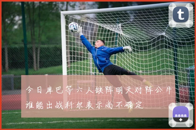 今日库巴等六人缺阵明天对阵公牛谁能出战科尔表示尚不确定