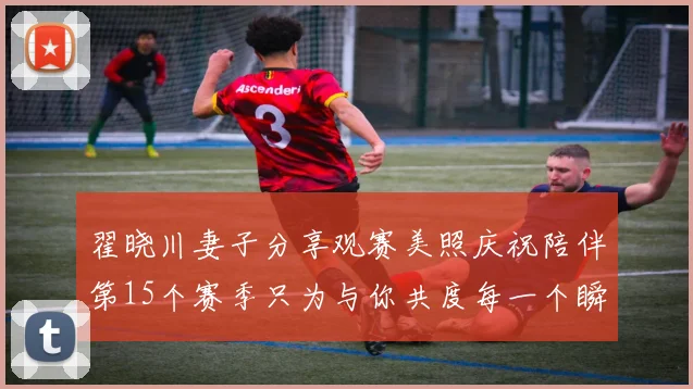 翟晓川妻子分享观赛美照庆祝陪伴第15个赛季只为与你共度每一个瞬间