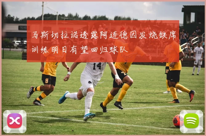 马斯切拉诺透露阿连德因发烧缺席训练明日有望回归球队