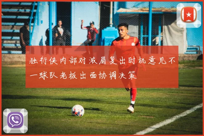 独行侠内部对浓眉复出时机意见不一球队老板出面协调决策
