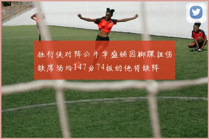 独行侠对阵公牛华盛顿因脚踝扭伤缺席场均147分74板的他将缺阵