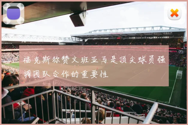 福克斯称赞文班亚马是顶尖球员强调团队合作的重要性