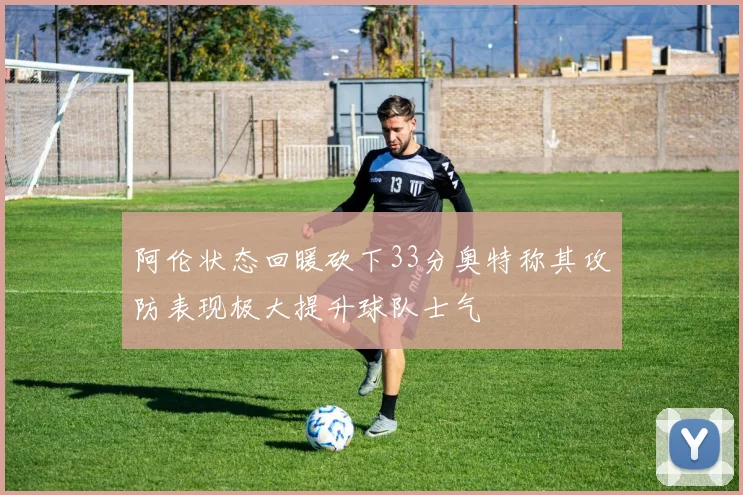 阿伦状态回暖砍下33分奥特称其攻防表现极大提升球队士气