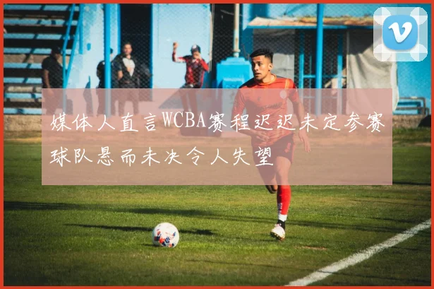 媒体人直言WCBA赛程迟迟未定参赛球队悬而未决令人失望