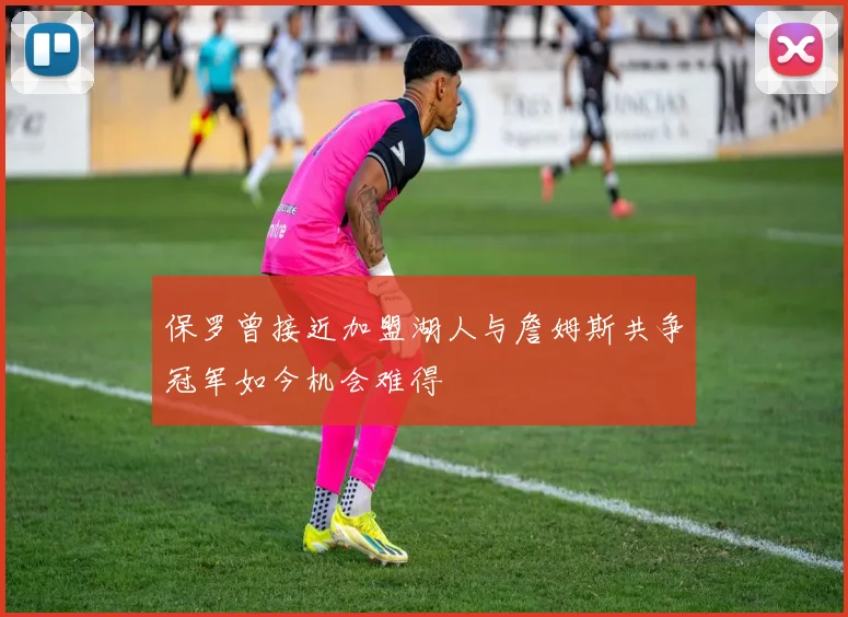 保罗曾接近加盟湖人与詹姆斯共争冠军如今机会难得