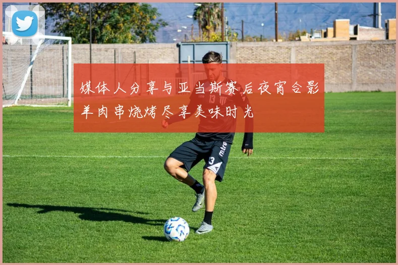 媒体人分享与亚当斯赛后夜宵合影羊肉串烧烤尽享美味时光