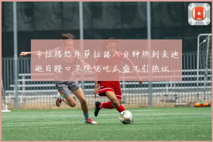 卡拉格怒斥萨拉赫八分钟热刺麦迪逊目瞪口呆现场吃瓜盛况引热议