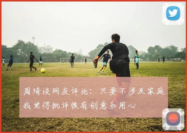 周琦谈网友评论：只要不涉及家庭我觉得批评很有创意和用心