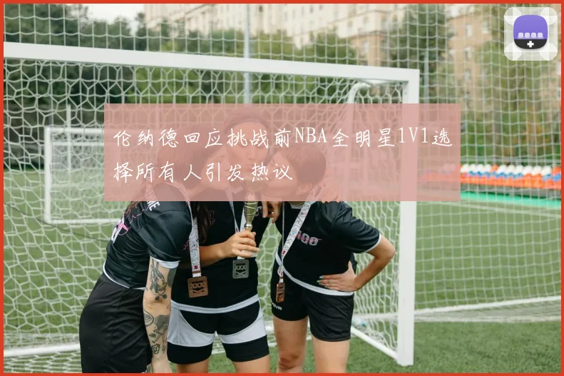 伦纳德回应挑战前NBA全明星1V1选择所有人引发热议