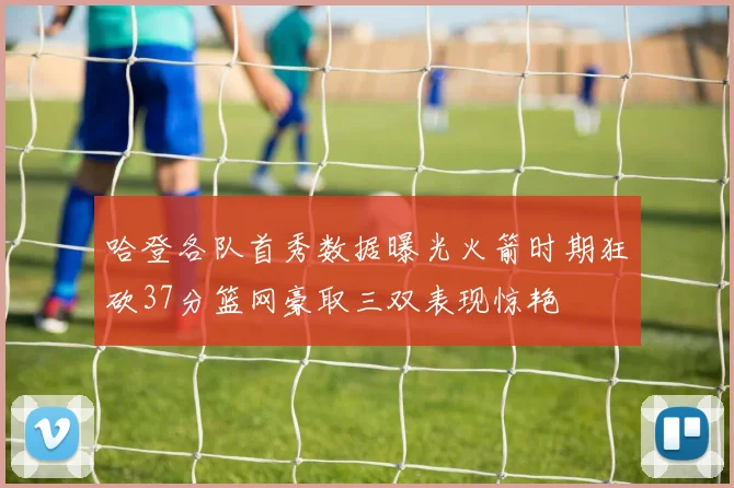 哈登各队首秀数据曝光火箭时期狂砍37分篮网豪取三双表现惊艳