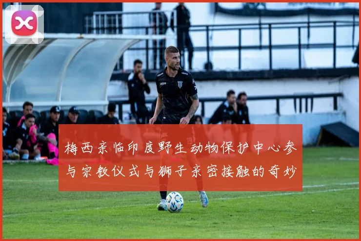 梅西亲临印度野生动物保护中心参与宗教仪式与狮子亲密接触的奇妙体验