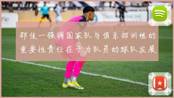 邵佳一强调国家队与俱乐部训练的重要性责任在于为队员的球队发展贡献力量