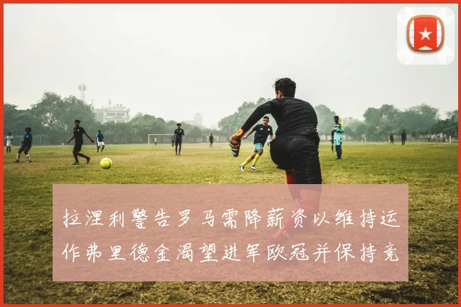 拉涅利警告罗马需降薪资以维持运作弗里德金渴望进军欧冠并保持竞争力