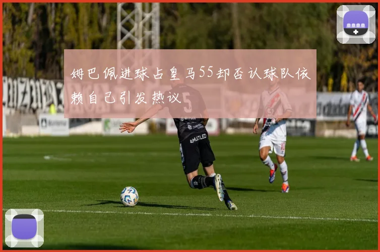 姆巴佩进球占皇马55却否认球队依赖自己引发热议