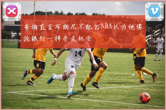夸梅直言布朗尼不配打NBA认为他像抢银行一样夺走机会