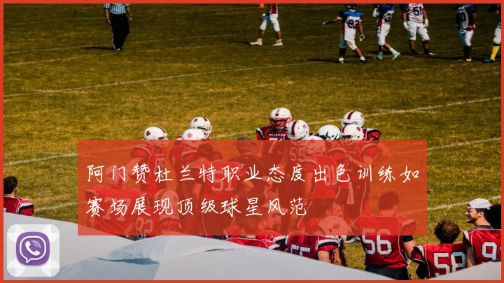 阿门赞杜兰特职业态度出色训练如赛场展现顶级球星风范