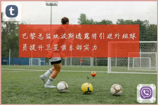 巴黎总监坎波斯透露将引进外租球员提升卫星俱乐部实力