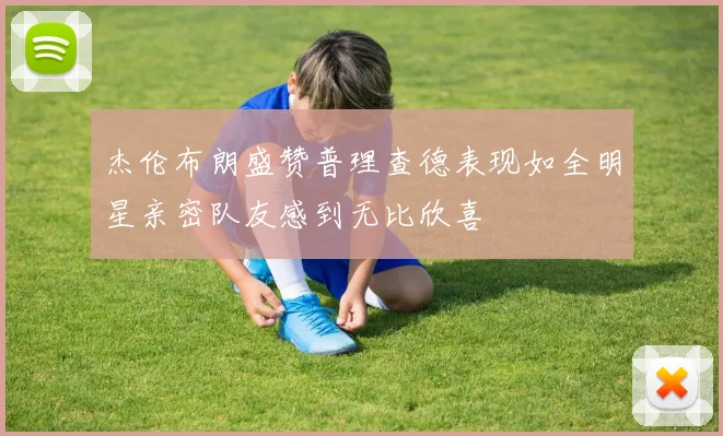 杰伦布朗盛赞普理查德表现如全明星亲密队友感到无比欣喜