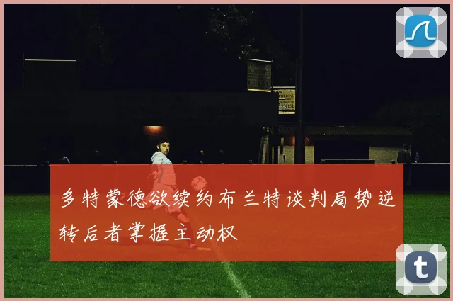 多特蒙德欲续约布兰特谈判局势逆转后者掌握主动权
