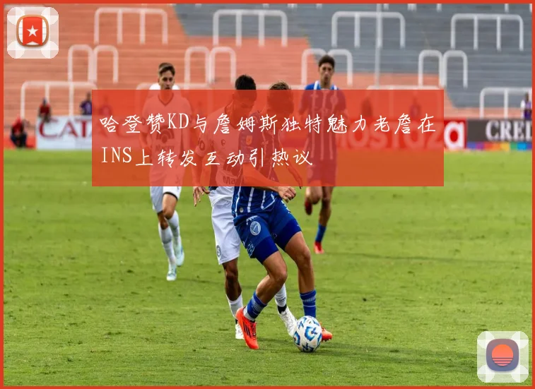 哈登赞KD与詹姆斯独特魅力老詹在INS上转发互动引热议