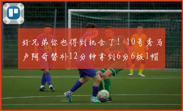 好兄弟你也得到机会了！10号秀马卢阿奇替补12分钟拿到6分6板1帽